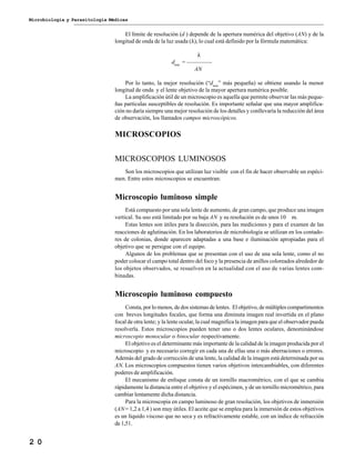 Microbiología y Parasitología Médicas
2 0
El límite de resolución (d ) depende de la apertura numérica del objetivo (AN) y de la
longitud de onda de la luz usada (λ), lo cual está definido por la fórmula matemática:
λ
dmin
= ————-
AN
Por lo tanto, la mejor resolución (“dmin
” más pequeña) se obtiene usando la menor
longitud de onda y el lente objetivo de la mayor apertura numérica posible.
La amplificación útil de un microscopio es aquella que permite observar las más peque-
ñas partículas susceptibles de resolución. Es importante señalar que una mayor amplifica-
ción no daría siempre una mejor resolución de los detalles y conllevaría la reducción del área
de observación, los llamados campos microscópicos.
MICROSCOPIOS
MICROSCOPIOS LUMINOSOS
Son los microscopios que utilizan luz visible con el fin de hacer observable un espéci-
men. Entre estos microscopios se encuentran:
Microscopio luminoso simple
Está compuesto por una sola lente de aumento, de gran campo, que produce una imagen
vertical. Su uso está limitado por su baja AN y su resolución es de unos 10 m.
Estas lentes son útiles para la disección, para las mediciones y para el examen de las
reacciones de aglutinación. En los laboratorios de microbiología se utilizan en los contado-
res de colonias, donde aparecen adaptadas a una base e iluminación apropiadas para el
objetivo que se persigue con el equipo.
Algunos de los problemas que se presentan con el uso de una sola lente, como el no
poder colocar el campo total dentro del foco y la presencia de anillos coloreados alrededor de
los objetos observados, se resuelven en la actualidad con el uso de varias lentes com-
binadas.
Microscopio luminoso compuesto
Consta, por lo menos, de dos sistemas de lentes. El objetivo, de múltiples compartimentos
con breves longitudes focales, que forma una diminuta imagen real invertida en el plano
focal de otra lente; y la lente ocular, la cual magnifica la imagen para que el observador pueda
resolverla. Estos microscopios pueden tener uno o dos lentes oculares, denominándose
microscopio monocular o binocular respectivamente.
El objetivo es el determinante más importante de la calidad de la imagen producida por el
microscopio y es necesario corregir en cada una de ellas una o más aberraciones o errores.
Además del grado de corrección de una lente, la calidad de la imagen está determinada por su
AN. Los microscopios compuestos tienen varios objetivos intercambiables, con diferentes
poderes de amplificación.
El mecanismo de enfoque consta de un tornillo macrométrico, con el que se cambia
rápidamente la distancia entre el objetivo y el espécimen, y de un tornillo micrométrico, para
cambiar lentamente dicha distancia.
Para la microscopia en campo luminoso de gran resolución, los objetivos de inmersión
(AN= 1,2 a 1,4 ) son muy útiles. El aceite que se emplea para la inmersión de estos objetivos
es un líquido viscoso que no seca y es refractivamente estable, con un índice de refracción
de 1,51.
 