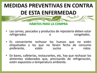MEDIDAS PREVENTIVAS EN CONTRA 
DE ESTA ENFERMEDAD 
HÁBITOS PARA LA COMPRA 
• Las carnes, pescados y productos de repostería deben estar 
refrigerados o congelados. 
• Es conveniente rechazar los huevos que no estén 
etiquetados y los que no lleven fecha de consumo 
preferente, estén sucios o rotos. 
• En bares, cafeterías, restaurantes, etc, hay que rechazar los 
alimentos elaborados que, precisando de refrigeración, 
estén expuestos a temperatura ambiente. 
 