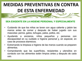 MEDIDAS PREVENTIVAS EN CONTRA 
DE ESTA ENFERMEDAD 
SEA EXIGENTE EN LA HIGIENE PERSONAL Y ESPECIALMENTE 
• Cuidando de que los niños se laven con agua caliente y jabón las 
manos antes de comer y después de haber jugado con sus 
mascotas: perros, gatos, tortugas, patos, pollos, etc. 
• Ayudando a ancianos, niños pequeños y personas con 
discapacidad en su cuidado e higiene personal y, en especial, en 
caso de procesos diarreicos. 
• Extremando la limpieza e higiene de las manos cuando se preparen 
alimentos. 
• Comprobando que las superficies, recipientes y utensilios en 
contacto con los alimentos estén limpios antes y después de cada 
uso. 
 