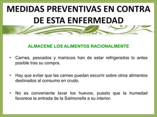 MEDIDAS PREVENTIVAS EN CONTRA 
DE ESTA ENFERMEDAD 
ALMACENE LOS ALIMENTOS RACIONALMENTE 
• Carnes, pescados y mariscos han de estar refrigerados lo antes 
posible tras su compra. 
• Hay que evitar que las carnes puedan escurrir sobre otros alimentos 
destinados al consumo en crudo. 
• No es conveniente lavar los huevos, puesto que la humedad 
favorece la entrada de la Salmonella a su interior. 
 