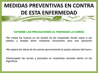 MEDIDAS PREVENTIVAS EN CONTRA 
DE ESTA ENFERMEDAD 
EXTREME LAS PRECAUCIONES AL PREPARAR LA COMIDA 
•No rompa los huevos en los bordes de los recipientes donde vayan a ser 
batidos y emplee dicho recipiente únicamente para esa operación 
•No separe las claras de las yemas aprovechando la propia cáscara del huevo. 
•Descongelar las carnes y pescados en recipientes cerrados dentro en los 
frigoríficos. 
 