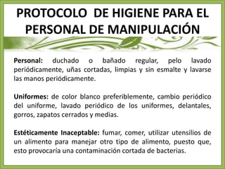 PROTOCOLO DE HIGIENE PARA EL 
PERSONAL DE MANIPULACIÓN 
Personal: duchado o bañado regular, pelo lavado 
periódicamente, uñas cortadas, limpias y sin esmalte y lavarse 
las manos periódicamente. 
Uniformes: de color blanco preferiblemente, cambio periódico 
del uniforme, lavado periódico de los uniformes, delantales, 
gorros, zapatos cerrados y medias. 
Estéticamente Inaceptable: fumar, comer, utilizar utensilios de 
un alimento para manejar otro tipo de alimento, puesto que, 
esto provocaría una contaminación cortada de bacterias. 
 