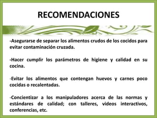 RECOMENDACIONES 
-Asegurarse de separar los alimentos crudos de los cocidos para 
evitar contaminación cruzada. 
-Hacer cumplir los parámetros de higiene y calidad en su 
cocina. 
-Evitar los alimentos que contengan huevos y carnes poco 
cocidas o recalentadas. 
-Concientizar a los manipuladores acerca de las normas y 
estándares de calidad; con talleres, videos interactivos, 
conferencias, etc. 
 