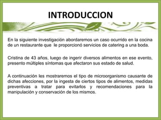INTRODUCCION 
En la siguiente investigación abordaremos un caso ocurrido en la cocina 
de un restaurante que le proporcionó servicios de catering a una boda. 
Cristina de 43 años, luego de ingerir diversos alimentos en ese evento, 
presento múltiples síntomas que afectaron sus estado de salud. 
A continuación les mostraremos el tipo de microorganismo causante de 
dichas afecciones, por la ingesta de ciertos tipos de alimentos, medidas 
preventivas a tratar para evitarlos y recomendaciones para la 
manipulación y conservación de los mismos. 
 