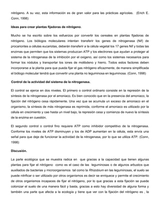 nitrógeno. A su vez, esta información es de gran valor para las prácticas agrícolas. (Erich E.
Conn, 1998)

Ideas para crear plantas fijadoras de nitrógeno.

Mucho se ha escrito sobre los esfuerzos por convertir los cereales en plantas fijadoras de
nitrógeno. Los biólogos moleculares intentan transferir los genes de nitrogenasa (Nif) de
procariontes a células eucariotas, deberán transferir a la célula vegetal los 17 genes Nif y todas las
enzimas que permiten que los sistemas produzcan ATP y los electrones que ayudan a proteger al
sistema de la nitrogenasa de la inhibición por el oxigeno, así como los sistemas necesarios para
formar los nódulos y transportar los iones de molibdeno y hierro. Todos estos factores deben
incorporarse a la planta para que pueda fijar el gas nitrógeno eficazmente, de manera simplificada
el biólogo molecular tendrá que convertir una planta no leguminosa en leguminosa. (Conn, 1998)

Control de la actividad del sistema de la nitrogenasa.

El control se ejerce en dos niveles. El primero o control ordinario consiste en la represión de la
síntesis de la nitrogenasa por el amoniaco. Es bien conocido que en la presencia del amoniaco, la
fijación del nitrógeno cesa rápidamente. Una vez que se acumula un exceso de amoniaco en el
organismo, la síntesis de más nitrogenasa es reprimida, conforme el amoniaco es utilizado por la
célula en crecimiento y cae hasta un nivel bajo, la represión cesa y comienza de nuevo la síntesis
de la enzima en cuestión.

El segundo control o control fino requiere ATP como inhibidor competitivo de la nitrogenasa.
Conforme los niveles de ATP disminuyen y los de ADP aumentan en la célula, esta envía una
señal para que deje de funcionar la actividad de la nitrogenasa, por lo que se utiliza ATP. (Conn,
1998)

Discusión.

La parte ecológica que se muestra radica en que gracias a la capacidad que tienen algunas
plantas para fijar el nitrógeno como es el caso de las leguminosas o de algunos arbustos que
auxiliados de bacterias y microorganismos tal como la Rhizobium en las leguminosas, el suelo se
puede nitrificar o ser utilizado por otros organismos es decir se enriquece y permite el crecimiento
de otros organismos incapaces de fijar el nitrógeno, por lo que gracias a esta fijación se puede
colonizar el suelo de una manera fácil y basta, gracias a esto hay diversidad de alguna forma y
también una parte que afecta a la ecología y tiene que ver con la fijación del nitrógeno es , la
 