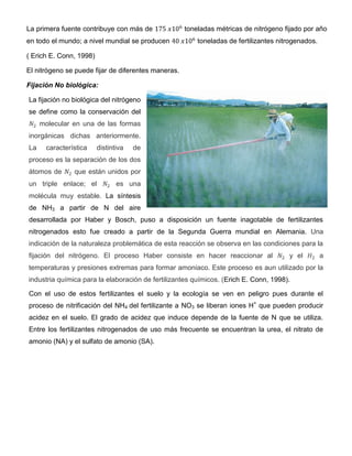 La primera fuente contribuye con más de              toneladas métricas de nitrógeno fijado por año
en todo el mundo; a nivel mundial se producen            toneladas de fertilizantes nitrogenados.

( Erich E. Conn, 1998)

El nitrógeno se puede fijar de diferentes maneras.

Fijación No biológica:

La fijación no biológica del nitrógeno
se define como la conservación del
     molecular en una de las formas
inorgánicas dichas anteriormente.
La    característica     distintiva   de
proceso es la separación de los dos
átomos de      que están unidos por
un triple enlace; el            es una
molécula muy estable. La síntesis
de NH3 a partir de N del aire
desarrollada por Haber y Bosch, puso a disposición un fuente inagotable de fertilizantes
nitrogenados esto fue creado a partir de la Segunda Guerra mundial en Alemania. Una
indicación de la naturaleza problemática de esta reacción se observa en las condiciones para la
fijación del nitrógeno. El proceso Haber consiste en hacer reaccionar al               y el         a
temperaturas y presiones extremas para formar amoniaco. Este proceso es aun utilizado por la
industria química para la elaboración de fertilizantes químicos. (Erich E. Conn, 1998).

Con el uso de estos fertilizantes el suelo y la ecología se ven en peligro pues durante el
proceso de nitrificación del NH4 del fertilizante a NO3 se liberan iones H+ que pueden producir
acidez en el suelo. El grado de acidez que induce depende de la fuente de N que se utiliza.
Entre los fertilizantes nitrogenados de uso más frecuente se encuentran la urea, el nitrato de
amonio (NA) y el sulfato de amonio (SA).
 