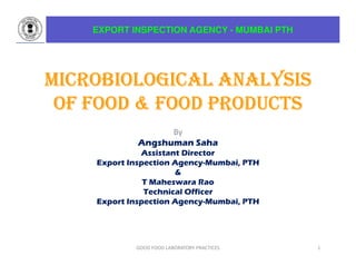 MICROBIOLOGICAL ANALYSIS
MICROBIOLOGICAL ANALYSIS
MICROBIOLOGICAL ANALYSIS
MICROBIOLOGICAL ANALYSIS
OF FOOD & FOOD PRODUCTS
OF FOOD & FOOD PRODUCTS
OF FOOD & FOOD PRODUCTS
OF FOOD & FOOD PRODUCTS
By
Angshuman Saha
Assistant Director
Export Inspection Agency-Mumbai, PTH
&
T Maheswara Rao
Technical Officer
Export Inspection Agency-Mumbai, PTH
1
EXPORT INSPECTION AGENCY - MUMBAI PTH
GOOD FOOD LABORATORY PRACTICES
 