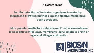 Culture media
For the detection of indicator organisms in water by
membrane filtration methods, much selective media have
been developed.
Most popular media for coliforms and E. coli are membrane
lactose glucuronide agar, membrane lauryl sulphate broth or
agar and MI agar and broth.
 