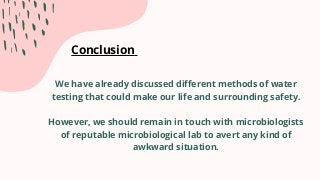 Conclusion
We have already discussed different methods of water
testing that could make our life and surrounding safety.
However, we should remain in touch with microbiologists
of reputable microbiological lab to avert any kind of
awkward situation.
 