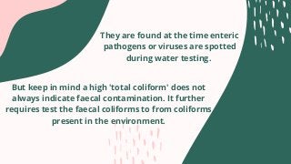 They are found at the time enteric
pathogens or viruses are spotted
during water testing.
But keep in mind a high 'total coliform' does not
always indicate faecal contamination. It further
requires test the faecal coliforms to from coliforms
present in the environment.


 