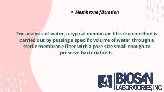 Membrane filtration
For analysis of water, a typical membrane filtration method is
carried out by passing a specific volume of water through a
sterile membrane filter with a pore size small enough to
preserve bacterial cells.
 
