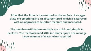 After that the filter is transmitted to the surface of an agar
plate or something like an absorbent pad, which is saturated
with an appropriate selective medium and incubated.
The membrane filtration methods are quick and simple to
perform. The methods need little incubator space and manage
large volumes of water when required.
 