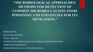 “MICROBIOLOGICALAPPROACHES/
METHODS FOR DETECTION OF
COMMON MICROBES CAUSING FOOD
POISONING AND STRATEGIES FOR ITS
MITIGATION.”
PREPARED BY
DR. SUSHIL NEUPANE
B.V.SC. AND A.H.
INSTITUTE OF AGRICULTURE AND ANIMAL SCIENCE PAKLIHAWA
TRIBHUVAN UNIVERSITY
SIDDHARTHANAGAR 1, RUPANDEHI, NEPAL
 