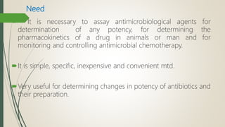 Need
 It is necessary to assay antimicrobiological agents for
determination of any potency, for determining the
pharmacokinetics of a drug in animals or man and for
monitoring and controlling antimicrobial chemotherapy.
It is simple, specific, inexpensive and convenient mtd.
Very useful for determining changes in potency of antibiotics and
their preparation.
 
