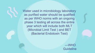 —WHO
Guideline
Water used in microbiology laboratory
as purified water should be qualified
as per WHO norms with an ongoing
phase 3 testing all across the entire
year which will include both MLT
(Microbial Limit Test ) and BET
(Bacterial Endotoxin Test)
 