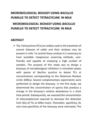 MICROBIOLOGICAL BIOASSY USING BACILLUS
PUMILUS TO DETECT TETRACYCLINE IN MILK
MICROBIOLOGICAL BIOASSY USING BACILLUS
PUMILUS TO DETECT TETRACYCLINE IN MILK
ABSTRACT
 The Tetracyclines (TCs) are widely used in the treatment of
several diseases of cattle and their residues may be
present in milk. To control these residues it is necessary to
have available inexpensive screening methods, user-
friendly and capable of analyzing a high number of
samples. The purpose of this study was to design a
bioassay of microbiological inhibition in microtiter plates
with spores of Bacillus pumilus to detect TCs at
concentrations corresponding to the Maximum Residue
Limits (MRLs). Several complementary experiments were
performed to design the bioassay. In the first study, we
determined the concentration of spores that produce a
change in the bioassay's relative absorbance in a short
time period. Subsequently, we assessed the concentration
of chloramphenicol required to decrease the detection
limit (DL) of TCs at MRLs levels. Thereafter, specificity, DL
and cross-specificity of the bioassay were estimated. The
 