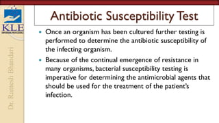 Dr.
Ramesh
Bhandari
Antibiotic Susceptibility Test
 Once an organism has been cultured further testing is
performed to determine the antibiotic susceptibility of
the infecting organism.
 Because of the continual emergence of resistance in
many organisms, bacterial susceptibility testing is
imperative for determining the antimicrobial agents that
should be used for the treatment of the patient’s
infection.
 