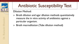Dr.
Ramesh
Bhandari
Antibiotic Susceptibility Test
Dilution Method:
 Broth dilution and agar dilution methods quantitatively
measure the in vitro activity of antibiotics against a
particular organism.
 Broth macrodilution (Tube dilution method)
 