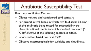 Dr.
Ramesh
Bhandari
Antibiotic Susceptibility Test
Broth macrodilution Method:
 Oldest method and considered gold standard
 Performed in test tubes in which two fold serial dilution
of the antibiotic being tested for susceptibility are
placed in a liquid media to which standard inoculum (5
X 105 cfu/mL) of the infecting bacteria is added.
 Incubated for 16-24 hours at 350C
 Observe macroscopically for turbidity and cloudiness.
 
