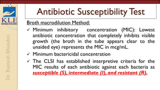 Dr.
Ramesh
Bhandari
Antibiotic Susceptibility Test
Broth macrodilution Method:
 Minimum inhibitory concentration (MIC): Lowest
antibiotic concentration that completely inhibits visible
growth (the broth in the tube appears clear to the
unaided eye) represents the MIC in mcg/mL.
 Minimum bactericidal concentration
 The CLSI has established interpretive criteria for the
MIC results of each antibiotic against each bacteria as
susceptible (S), intermediate (I), and resistant (R).
 