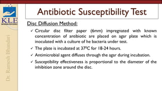 Dr.
Ramesh
Bhandari
Antibiotic Susceptibility Test
Disc Diffusion Method:
 Circular disc filter paper (6mm) impregnated with known
concentration of antibiotic are placed on agar plate which is
inoculated with a culture of he bacteria under test.
 The plate is incubated at 370C for 18-24 hours.
 Antimicrobial agent diffuses through the agar during incubation.
 Susceptibility effectiveness is proportional to the diameter of the
inhibition zone around the disc.
 