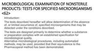 MICROBIOLOGICAL EXAMINATION OF NONSTERILE
PRODUCTS: TESTS FOR SPECIFIED MICROORGANISMS
<62>
Introduction:
The tests described hereafter will allow determination of the absence
of, or limited occurrence of, specified microorganisms that may be
detected under the conditions described.
The tests are designed primarily to determine whether a substance
or preparation complies with an established specification for
microbiological quality.
Alternative microbiological procedures, including automated
methods, may be used, provided that their equivalence to the
Pharmacopeial method has been demonstrated.
 