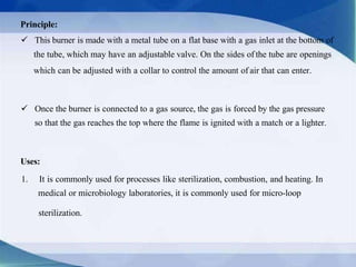Principle:
 This burner is made with a metal tube on a flat base with a gas inlet at the bottom of
the tube, which may have an adjustable valve. On the sides of the tube are openings
which can be adjusted with a collar to control the amount of air that can enter.
Uses:
1. It is commonly used for processes like sterilization, combustion, and heating. In
medical or microbiology laboratories, it is commonly used for micro-loop
sterilization.
 Once the burner is connected to a gas source, the gas is forced by the gas pressure
so that the gas reaches the top where the flame is ignited with a match or a lighter.
 