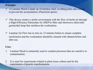 Principle:
 A Laminar Hood is made up of stainless steel, avoidingjoints and corners
to prevent the accumulation ofbacterial spores.
 This device creates a sterile environment with the flow of sterile air through
a High-Efficiency Particulate Air (HEPA) filter and shortwave ultraviolet
germicidal lamp that sterilizes the workstation.
 Laminar Air Flow has to turn on 15 minutes before to ensure complete
sterilization and the workstation should be cleaned with ethanol before and
after use.
Uses:
1. Laminar Hood is commonly used to conduct processes that are sensitive to
contamination.
2. It is used for experiments related to plant tissue culture and for the
experiments of genetic transformation.
 