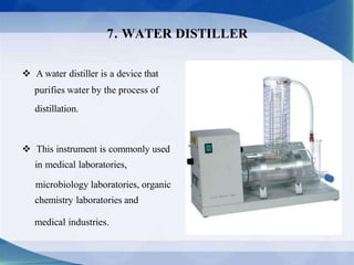  This instrument is commonly used
in medical laboratories,
microbiology laboratories, organic
chemistry laboratories and
medical industries.
 A water distiller is a device that
purifies water by the process of
distillation.
7. WATER DISTILLER
 
