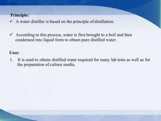 Principle:
 A water distiller is based on the principle of distillation.
 According to this process, water is first brought to a boil and then
condensed into liquid form to obtain pure distilled water.
Uses:
1. It is used to obtain distilled water required for many lab tests as well as for
the preparation of culture media.
 