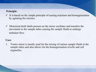Principle:
 It is based on the simple principle of causing reactions and homogenization
by agitating the mixture.
 Motorized draft shafts present on the mixer oscillates and transfers the
movement to the sample tubes causing the sample fluids to undergo
turbulent flow.
Uses:
1. Vortex mixer is mostly used for the mixing ofvarious sample fluids in the
sample tubes and also allows for the homogenization of cells and cell
organelles.
 
