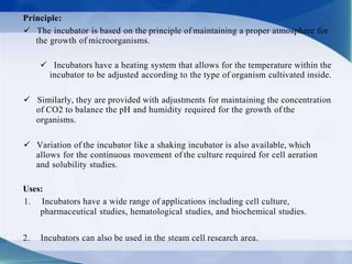 Principle:
 The incubator is based on the principle of maintaining a proper atmosphere for
the growth of microorganisms.
 Incubators have a heating system that allows for the temperature within the
incubator to be adjusted according to the type of organism cultivated inside.
 Similarly, they are provided with adjustments for maintaining the concentration
of CO2 to balance the pH and humidity required for the growth of the
organisms.
 Variation of the incubator like a shaking incubator is also available, which
allows for the continuous movement of the culture required for cell aeration
and solubility studies.
Uses:
1. Incubators have a wide range of applications including cell culture,
pharmaceutical studies, hematological studies, and biochemical studies.
2. Incubators can also be used in the steam cell research area.
 