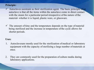 Principle:
 Autoclaves usesteam as their sterilization agent. The basic principle of an
autoclave is that all the items within the autoclave come in direct contact
with the steam for a particular period irrespective ofthe nature ofthe
material- whether it is liquid, plastic ware, or glassware.
 The amount oftime and the temperature depends on the type ofmaterial
being sterilized and the increase in temperature ofthe cycle allows for
shorter periods.
Uses:
1. Autoclavesare mostly used for the sterilization ofmedical or laboratory
equipment with the capacity of sterilizing a large number ofmaterials at
once.
2. They are commonly used for the preparation of culture media during
laboratory applications.
 