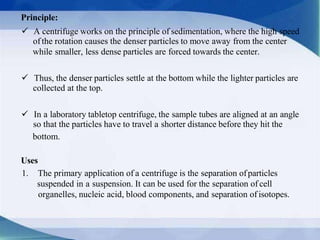 Principle:
 A centrifuge works on the principle of sedimentation, where the high speed
ofthe rotation causes the denser particles to move away from the center
while smaller, less dense particles are forced towards the center.
 Thus, the denser particles settle at the bottom while the lighter particles are
collected at the top.
 In a laboratory tabletop centrifuge, the sample tubes are aligned at an angle
so that the particles have to travel a shorter distance before they hit the
bottom.
Uses
1. The primary application of a centrifuge is the separation ofparticles
suspended in a suspension. It can be used for the separation of cell
organelles, nucleic acid, blood components, and separation of isotopes.
 