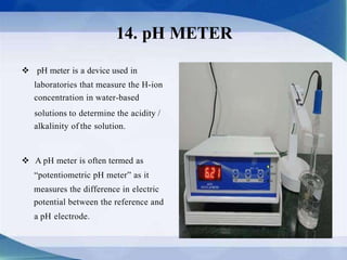  pH meter is a device used in
laboratories that measure the H-ion
concentration in water-based
solutions to determine the acidity /
alkalinity of the solution.
 A pH meter is often termed as
“potentiometric pH meter” as it
measures the difference in electric
potential between the reference and
a pH electrode.
14. pH METER
 