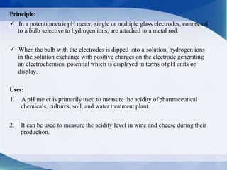 Principle:
 In a potentiometric pH meter, single or multiple glass electrodes, connected
to a bulb selective to hydrogen ions, are attached to a metal rod.
 When the bulb with the electrodes is dipped into a solution, hydrogen ions
in the solution exchange with positive charges on the electrode generating
an electrochemical potential which is displayed in terms ofpH units on
display.
Uses:
1. A pH meter is primarily used to measure the acidity ofpharmaceutical
chemicals, cultures, soil, and water treatment plant.
2. It can be used to measure the acidity level in wine and cheese during their
production.
 