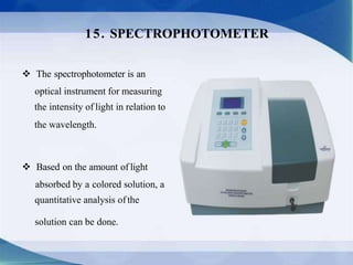  The spectrophotometer is an
optical instrument for measuring
the intensity of light in relation to
the wavelength.
 Based on the amount of light
absorbed by a colored solution, a
quantitative analysis ofthe
solution can be done.
15. SPECTROPHOTOMETER
 
