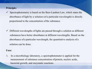 Principle:
 Spectrophotometry is based on the Beer-Lambert Law, which states the
absorbance of light by a solution (of a particular wavelength) is directly
proportional to the concentration ofthe substance.
 Different wavelengths of lights are passed through a solution as different
substances have better absorbance at different wavelengths. Based on the
absorbance of a particular wavelength, the quantitative analysis of a
solution can be done.
Uses:
1. In a microbiology laboratory, a spectrophotometer is applied for the
measurement of substance concentration ofprotein, nucleic acids,
bacterial growth, and enzymatic reactions.
 