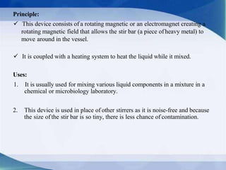 Principle:
 This device consists of a rotating magnetic or an electromagnet creating a
rotating magnetic field that allows the stir bar (a piece ofheavy metal) to
move around in the vessel.
 It is coupled with a heating system to heat the liquid while it mixed.
Uses:
1. It is usually used for mixing various liquid components in a mixture in a
chemical or microbiology laboratory.
2. This device is used in place of other stirrers as it is noise-free and because
the size ofthe stir bar is so tiny, there is less chance of contamination.
 