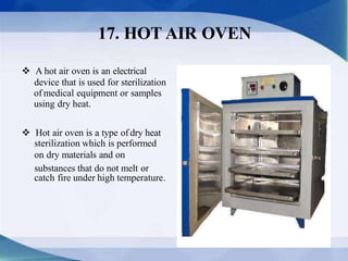  A hot air oven is an electrical
device that is used for sterilization
ofmedical equipment or samples
using dry heat.
 Hot air oven is a type of dry heat
sterilization which is performed
on dry materials and on
substances that do not melt or
catch fire under high temperature.
17. HOT AIR OVEN
 