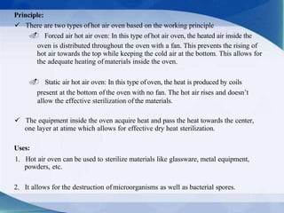 Principle:
 There are two types ofhot air oven based on the working principle
. Forced air hot air oven: In this type ofhot air oven, the heated air inside the
oven is distributed throughout the oven with a fan. This prevents the rising of
hot air towards the top while keeping the cold air at the bottom. This allows for
the adequate heating of materials inside the oven.
. Static air hot air oven: In this type of oven, the heat is produced by coils
present at the bottom of the oven with no fan. The hot air rises and doesn’t
allow the effective sterilization of the materials.
 The equipment inside the oven acquire heat and pass the heat towards the center,
one layer at atime which allows for effective dry heat sterilization.
Uses:
1. Hot air oven can be used to sterilize materials like glassware, metal equipment,
powders, etc.
2. It allows for the destruction ofmicroorganisms as well as bacterial spores.
 