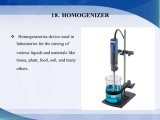  Homogenizerisa device used in
laboratories for the mixing of
various liquids and materials like
tissue, plant, food, soil, and many
others.
18. HOMOGENIZER
 