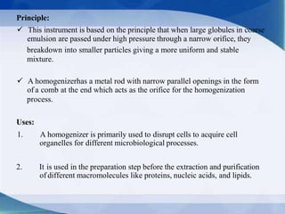 Principle:
 This instrument is based on the principle that when large globules in coarse
emulsion are passed under high pressure through a narrow orifice, they
breakdown into smaller particles giving a more uniform and stable
mixture.
 A homogenizerhas a metal rod with narrow parallel openings in the form
of a comb at the end which acts as the orifice for the homogenization
process.
Uses:
1. A homogenizer is primarily used to disrupt cells to acquire cell
organelles for different microbiological processes.
2. It is used in the preparation step before the extraction and purification
of different macromolecules like proteins, nucleic acids, and lipids.
 