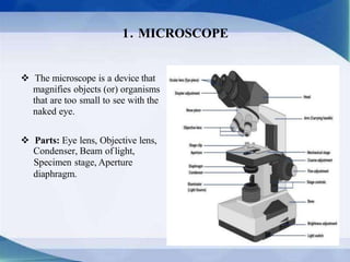  The microscope is a device that
magnifies objects (or) organisms
that are too small to see with the
naked eye.
 Parts: Eye lens, Objective lens,
Condenser, Beam of light,
Specimen stage, Aperture
diaphragm.
1. MICROSCOPE
 