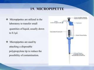  Micropipettes are utilized in the
laboratory to transfer small
quantities of liquid, usually down
to 0.1µl.
 Micropipettes are used by
attaching a disposable
polypropylene tip to reduce the
possibility of contamination.
19. MICROPIPETTE
 
