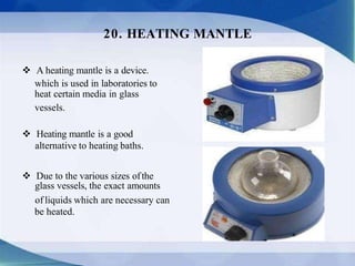  A heating mantle is a device.
which is used in laboratories to
heat certain media in glass
vessels.
 Heating mantle is a good
alternative to heating baths.
 Due to the various sizes ofthe
glass vessels, the exact amounts
of liquids which are necessary can
be heated.
20. HEATING MANTLE
 