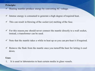 Principle:
 Heating mantles produce energy by converting AC voltage.
 Intense energy is consumed to generate a high degree of required heat.
 This can result in blowing of the socket (or) melting of the fuse.
 For this reason,one should never connect the mantle directly to a wall socket,
instead, a transformer can be used.
 Note that the mantle takes a while to heat up so you can pre-heat it if required.
 Remove the flask from the mantle once you turnoff the heat for letting it cool
down.
Uses:
1. It is used in laboratories to heat certain media in glass vessels.
 