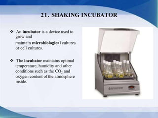  An incubator is a device used to
grow and
maintain microbiological cultures
or cell cultures.
 The incubator maintains optimal
temperature, humidity and other
conditions such as the CO2 and
oxygen content ofthe atmosphere
inside.
21. SHAKING INCUBATOR
 
