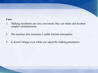 Uses:
1. Shaking incubators are very convenient. they can shake and incubate
samples simultaneously.
2. The machine also maintains a stable internal atmosphere.
3. It doesn't change even while you adjust the shaking parameters.
 