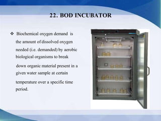  Biochemical oxygen demand is
the amount of dissolved oxygen
needed (i.e. demanded) by aerobic
biological organisms to break
down organic material present in a
given water sample at certain
temperature over a specific time
period.
22. BOD INCUBATOR
 